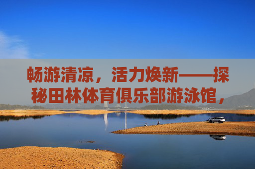 畅游清凉,活力焕新——探秘田林体育俱乐部游泳馆,畅游清凉焕新活力——探秘田林体育俱乐部游泳馆 畅游清凉,活力焕新——探秘田林体育俱乐部游泳馆,畅游清凉焕新活力——探秘田林体育俱乐部游泳馆