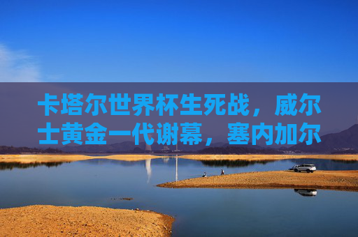 卡塔尔世界杯生死战,威尔士黄金一代谢幕,塞内加尔非洲独苗突围,卡塔尔世界杯生死战,威尔士黄金一代谢幕 塞内加尔成非洲独苗 卡塔尔世界杯生死战,威尔士黄金一代谢幕,塞内加尔非洲独苗突围,卡塔尔世界杯生死战,威尔士黄金一代谢幕 塞内加尔成非洲独苗