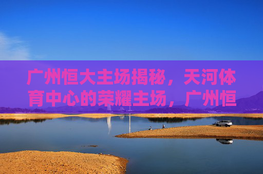 广州恒大主场揭秘,天河体育中心的荣耀主场,广州恒大荣耀主场,天河体育中心揭秘 广州恒大主场揭秘,天河体育中心的荣耀主场,广州恒大荣耀主场,天河体育中心揭秘