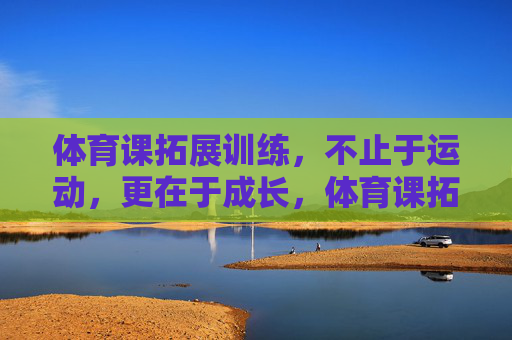 体育课拓展训练，不止于运动，更在于成长，体育课拓展训练，不止运动，更在于成长