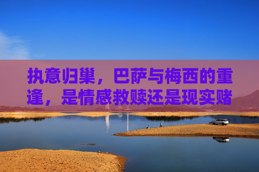 执意归巢,巴萨与梅西的重逢,是情感救赎还是现实赌局?执意归巢,巴萨梅西重逢,情感救赎还是现实赌局? 执意归巢,巴萨与梅西的重逢,是情感救赎还是现实赌局?执意归巢,巴萨梅西重逢,情感救赎还是现实赌局?
