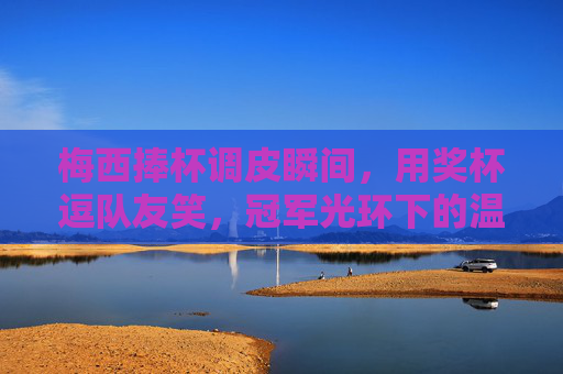 梅西捧杯调皮瞬间，用奖杯逗队友笑，冠军光环下的温情暖场，梅西捧杯调皮逗队友，冠军温情暖场