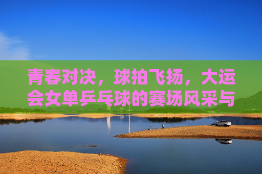 青春对决,球拍飞扬,大运会女单乒乓球的赛场风采与青春梦想,青春对决球拍飞扬 大运会女单乒乓球赛场风采与梦想 青春对决,球拍飞扬,大运会女单乒乓球的赛场风采与青春梦想,青春对决球拍飞扬 大运会女单乒乓球赛场风采与梦想