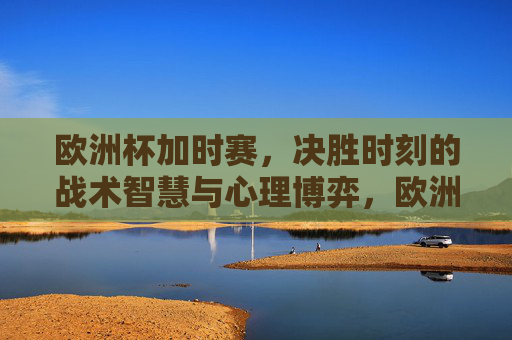 欧洲杯加时赛,决胜时刻的战术智慧与心理博弈,欧洲杯加时赛决胜时刻,战术智慧与心理博弈 欧洲杯加时赛,决胜时刻的战术智慧与心理博弈,欧洲杯加时赛决胜时刻,战术智慧与心理博弈