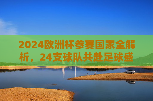 2024欧洲杯参赛国家全解析,24支球队共赴足球盛宴,2024欧洲杯参赛国家全解析,24支球队共赴足球盛宴 2024欧洲杯参赛国家全解析,24支球队共赴足球盛宴,2024欧洲杯参赛国家全解析,24支球队共赴足球盛宴