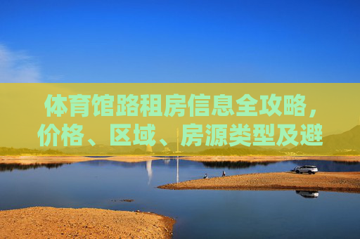 体育馆路租房信息全攻略,价格、区域、房源类型及避坑指南,体育馆路租房全攻略,价格、区域、房源类型及避坑指南 体育馆路租房信息全攻略,价格、区域、房源类型及避坑指南,体育馆路租房全攻略,价格、区域、房源类型及避坑指南