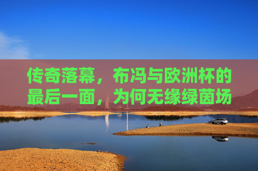 传奇落幕,布冯与欧洲杯的最后一面,为何无缘绿茵场?布冯欧洲杯最后一面,传奇落幕,无缘绿茵场之谜? 传奇落幕,布冯与欧洲杯的最后一面,为何无缘绿茵场?布冯欧洲杯最后一面,传奇落幕,无缘绿茵场之谜?