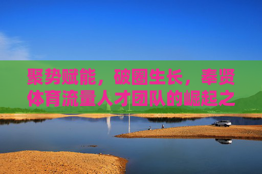 聚势赋能,破圈生长,奉贤体育流量人才团队的崛起之路,奉贤体育流量人才团队,聚势赋能,破圈生长 聚势赋能,破圈生长,奉贤体育流量人才团队的崛起之路,奉贤体育流量人才团队,聚势赋能,破圈生长