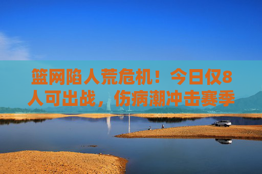 篮网陷人荒危机！今日仅8人可出战，伤病潮冲击赛季前景，篮网伤病潮致仅8人可出战，赛季前景堪忧