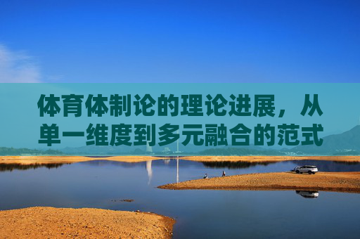 体育体制论的理论进展,从单一维度到多元融合的范式演进,体育体制论,从单一维度到多元融合的范式演进 体育体制论的理论进展,从单一维度到多元融合的范式演进,体育体制论,从单一维度到多元融合的范式演进