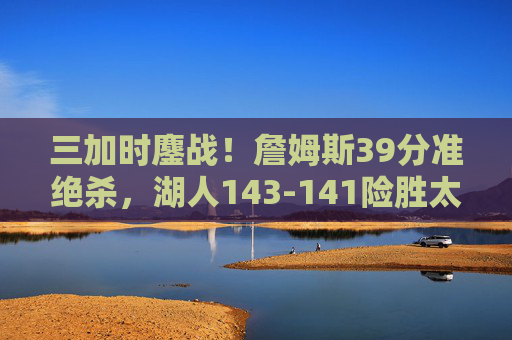 三加时鏖战!詹姆斯39分准绝杀,湖人143-141险胜太阳,史诗对决载入史册,三加时史诗对决!詹姆斯39分准绝杀湖人险胜太阳 三加时鏖战!詹姆斯39分准绝杀,湖人143-141险胜太阳,史诗对决载入史册,三加时史诗对决!詹姆斯39分准绝杀湖人险胜太阳