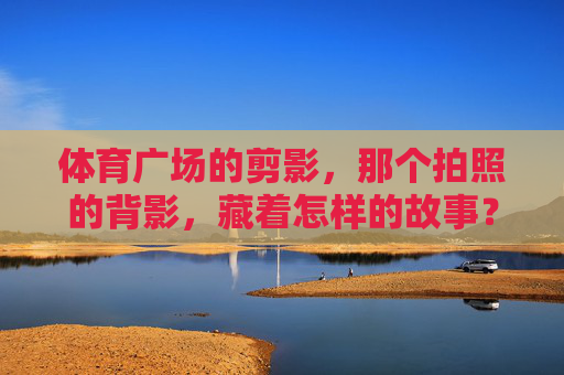 体育广场的剪影，那个拍照的背影，藏着怎样的故事？体育广场剪影，背影里的未完故事