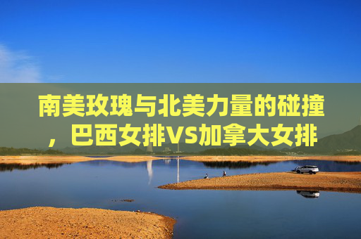 南美玫瑰与北美力量的碰撞,巴西女排VS加拿大女排,技战术与意志的巅峰对决,南美玫瑰战北美力量,女排技战术意志巅峰对决 南美玫瑰与北美力量的碰撞,巴西女排VS加拿大女排,技战术与意志的巅峰对决,南美玫瑰战北美力量,女排技战术意志巅峰对决