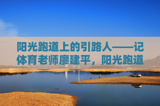 阳光跑道上的引路人——记体育老师廖建平,阳光跑道上的引路人——记体育老师廖建平 阳光跑道上的引路人——记体育老师廖建平,阳光跑道上的引路人——记体育老师廖建平