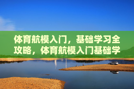 体育航模入门，基础学习全攻略，体育航模入门基础学习全攻略