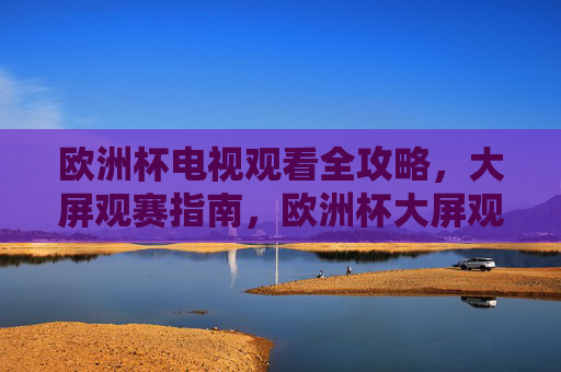 欧洲杯电视观看全攻略,大屏观赛指南,欧洲杯大屏观赛全攻略 欧洲杯电视观看全攻略,大屏观赛指南,欧洲杯大屏观赛全攻略