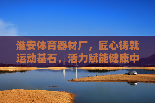 淮安体育器材厂,匠心铸就运动基石,活力赋能健康中国,淮安体育器材厂,匠心铸就运动基石,活力赋能健康中国 淮安体育器材厂,匠心铸就运动基石,活力赋能健康中国,淮安体育器材厂,匠心铸就运动基石,活力赋能健康中国