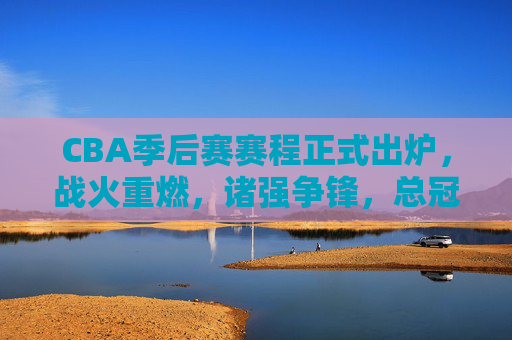 CBA季后赛赛程正式出炉，战火重燃，诸强争锋，总冠军悬念开启，CBA季后赛赛程出炉，诸强争锋，总冠军悬念开启
