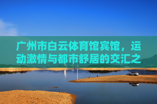 广州市白云体育馆宾馆,运动激情与都市舒居的交汇之地,白云体育馆宾馆,运动激情与都市舒居的交汇地 广州市白云体育馆宾馆,运动激情与都市舒居的交汇之地,白云体育馆宾馆,运动激情与都市舒居的交汇地