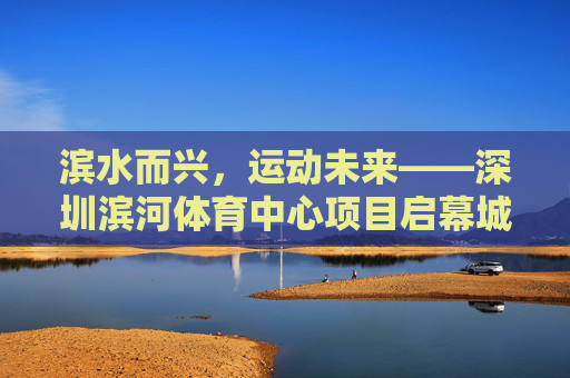 滨水而兴,运动未来——深圳滨河体育中心项目启幕城市体育新篇章,滨水兴运动 新篇启未来 滨水而兴,运动未来——深圳滨河体育中心项目启幕城市体育新篇章,滨水兴运动 新篇启未来