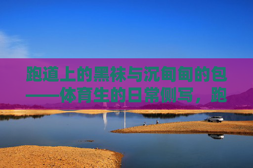 跑道上的黑袜与沉甸甸的包——体育生的日常侧写,跑道黑袜与沉包,体育生日常 跑道上的黑袜与沉甸甸的包——体育生的日常侧写,跑道黑袜与沉包,体育生日常