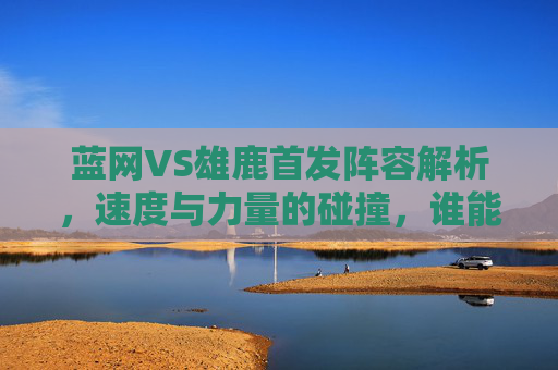 蓝网VS雄鹿首发阵容解析,速度与力量的碰撞,谁能主宰东部战场?蓝网VS雄鹿,速度与力量的碰撞,谁能主宰东部战场? 蓝网VS雄鹿首发阵容解析,速度与力量的碰撞,谁能主宰东部战场?蓝网VS雄鹿,速度与力量的碰撞,谁能主宰东部战场?