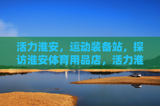活力淮安，运动装备站，探访淮安体育用品店，活力淮安·运动装备站探访