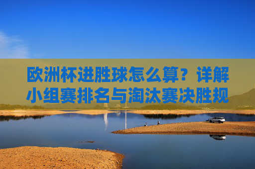 欧洲杯进胜球怎么算?详解小组赛排名与淘汰赛决胜规则,欧洲杯进胜球、小组赛排名及淘汰赛决胜规则详解 欧洲杯进胜球怎么算?详解小组赛排名与淘汰赛决胜规则,欧洲杯进胜球、小组赛排名及淘汰赛决胜规则详解