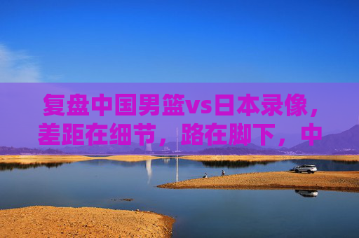 复盘中国男篮vs日本录像,差距在细节,路在脚下,中国男篮vs日本,复盘细节差距,路在脚下 复盘中国男篮vs日本录像,差距在细节,路在脚下,中国男篮vs日本,复盘细节差距,路在脚下