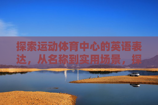 探索运动体育中心的英语表达,从名称到实用场景,探索运动体育中心的英语表达,名称与实用场景 探索运动体育中心的英语表达,从名称到实用场景,探索运动体育中心的英语表达,名称与实用场景