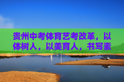 贵州中考体育艺考改革,以体树人,以美育人,书写素质教育新答卷,以体树人以美育人,贵州中考体育艺考改革书写素质教育新答卷 贵州中考体育艺考改革,以体树人,以美育人,书写素质教育新答卷,以体树人以美育人,贵州中考体育艺考改革书写素质教育新答卷