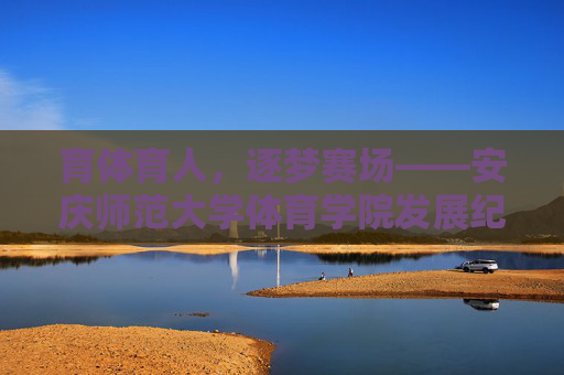 育体育人,逐梦赛场——安庆师范大学体育学院发展纪实 育体育人,逐梦赛场——安庆师范大学体育学院发展纪实