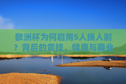 欧洲杯为何启用5人换人制?背后的竞技、健康与商业逻辑,欧洲杯5人换人制背后的竞技、健康与商业逻辑 欧洲杯为何启用5人换人制?背后的竞技、健康与商业逻辑,欧洲杯5人换人制背后的竞技、健康与商业逻辑