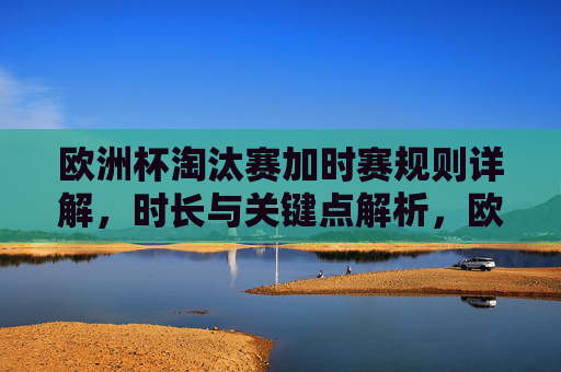 欧洲杯淘汰赛加时赛规则详解,时长与关键点解析,欧洲杯淘汰赛加时赛规则,时长与关键点解析 欧洲杯淘汰赛加时赛规则详解,时长与关键点解析,欧洲杯淘汰赛加时赛规则,时长与关键点解析