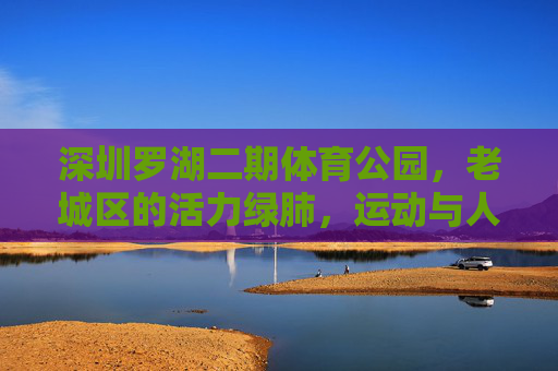 深圳罗湖二期体育公园,老城区的活力绿肺,运动与人文共生的城市新空间,罗湖二期体育公园,老城区运动人文共生的活力绿肺 深圳罗湖二期体育公园,老城区的活力绿肺,运动与人文共生的城市新空间,罗湖二期体育公园,老城区运动人文共生的活力绿肺