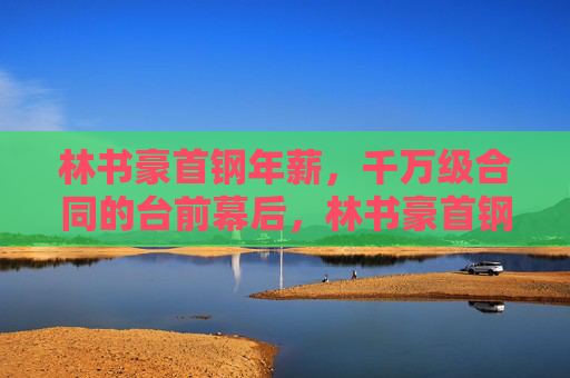林书豪首钢年薪,千万级合同的台前幕后,林书豪首钢千万级年薪合同台前幕后 林书豪首钢年薪,千万级合同的台前幕后,林书豪首钢千万级年薪合同台前幕后