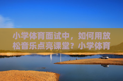 小学体育面试中,如何用放松音乐点亮课堂?小学体育面试,放松音乐点亮课堂 小学体育面试中,如何用放松音乐点亮课堂?小学体育面试,放松音乐点亮课堂
