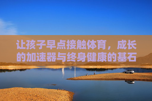 让孩子早点接触体育，成长的加速器与终身健康的基石，孩子早练体育，成长的加速器与终身健康的基石