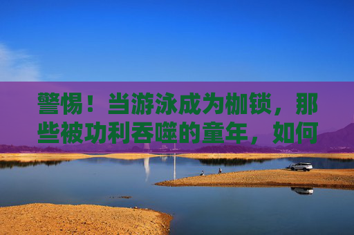 警惕!当游泳成为枷锁,那些被功利吞噬的童年,如何毁掉孩子的一生?警惕!游泳成枷锁,功利吞噬童年,毁掉孩子一生? 警惕!当游泳成为枷锁,那些被功利吞噬的童年,如何毁掉孩子的一生?警惕!游泳成枷锁,功利吞噬童年,毁掉孩子一生?