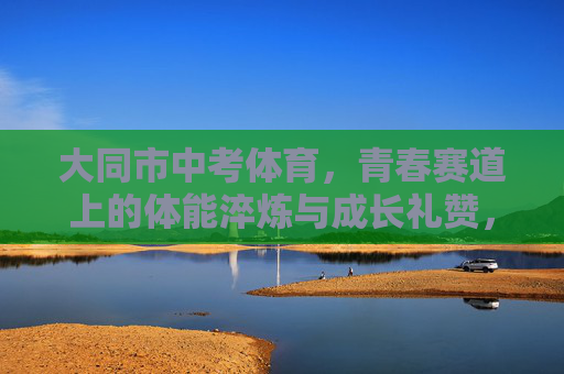 大同市中考体育，青春赛道上的体能淬炼与成长礼赞，大同市中考体育，青春赛道上的淬炼与礼赞