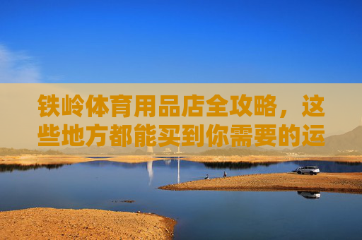 铁岭体育用品店全攻略,这些地方都能买到你需要的运动装备,铁岭体育用品店全攻略,运动装备购买指南 铁岭体育用品店全攻略,这些地方都能买到你需要的运动装备,铁岭体育用品店全攻略,运动装备购买指南
