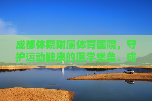 成都体院附属体育医院,守护运动健康的医学堡垒,成都体院附属体育医院,守护运动健康的医学堡垒 成都体院附属体育医院,守护运动健康的医学堡垒,成都体院附属体育医院,守护运动健康的医学堡垒