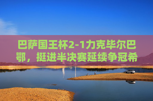 巴萨国王杯2-1力克毕尔巴鄂,挺进半决赛延续争冠希望,巴萨国王杯2-1力克毕尔巴鄂晋级 半决赛延续争冠希望 巴萨国王杯2-1力克毕尔巴鄂,挺进半决赛延续争冠希望,巴萨国王杯2-1力克毕尔巴鄂晋级 半决赛延续争冠希望
