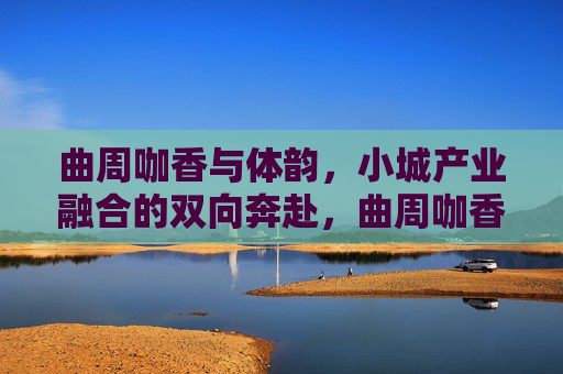 曲周咖香与体韵,小城产业融合的双向奔赴,曲周咖香与体韵,小城产业融合的双向奔赴 曲周咖香与体韵,小城产业融合的双向奔赴,曲周咖香与体韵,小城产业融合的双向奔赴