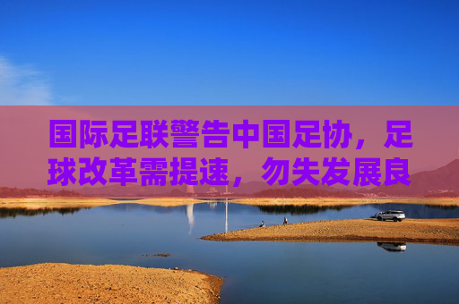 国际足联警告中国足协,足球改革需提速,勿失发展良机,国际足联警告中国足协,足球改革提速勿失良机 国际足联警告中国足协,足球改革需提速,勿失发展良机,国际足联警告中国足协,足球改革提速勿失良机