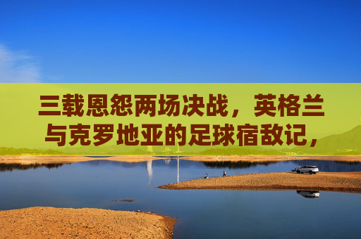 三载恩怨两场决战,英格兰与克罗地亚的足球宿敌记,英格兰与克罗地亚,三载恩怨两场决战宿敌 三载恩怨两场决战,英格兰与克罗地亚的足球宿敌记,英格兰与克罗地亚,三载恩怨两场决战宿敌