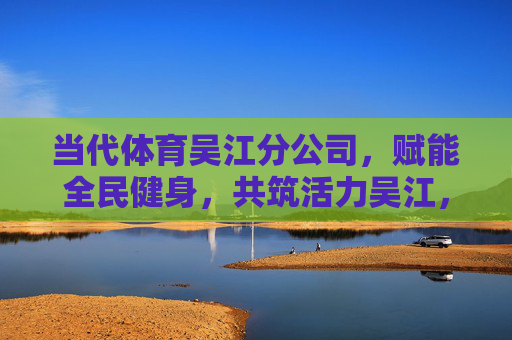 当代体育吴江分公司,赋能全民健身,共筑活力吴江,当代体育吴江分公司,赋能全民健身 筑就活力吴江 当代体育吴江分公司,赋能全民健身,共筑活力吴江,当代体育吴江分公司,赋能全民健身 筑就活力吴江