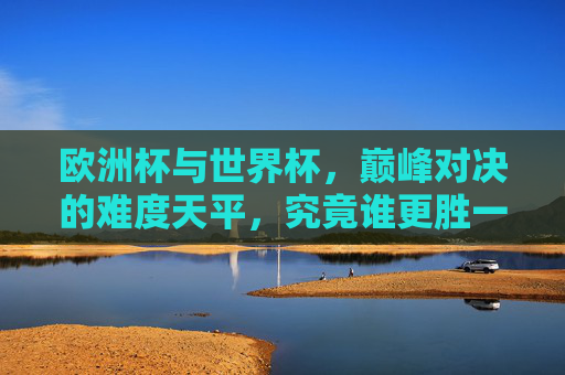 欧洲杯与世界杯,巅峰对决的难度天平,究竟谁更胜一筹?欧洲杯与世界杯巅峰对决难度天平,谁更胜一筹? 欧洲杯与世界杯,巅峰对决的难度天平,究竟谁更胜一筹?欧洲杯与世界杯巅峰对决难度天平,谁更胜一筹?