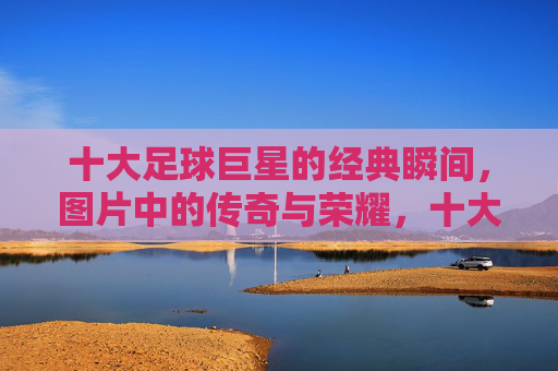十大足球巨星的经典瞬间,图片中的传奇与荣耀,十大足球巨星的经典瞬间,图片中的传奇与荣耀 十大足球巨星的经典瞬间,图片中的传奇与荣耀,十大足球巨星的经典瞬间,图片中的传奇与荣耀