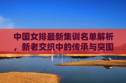 中国女排最新集训名单解析，新老交织中的传承与突围，中国女排集训名单，新老交织的传承与突围